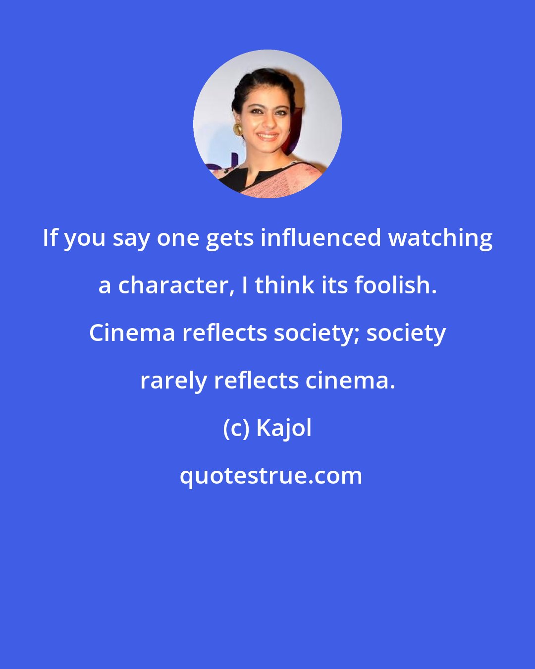 Kajol: If you say one gets influenced watching a character, I think its foolish. Cinema reflects society; society rarely reflects cinema.