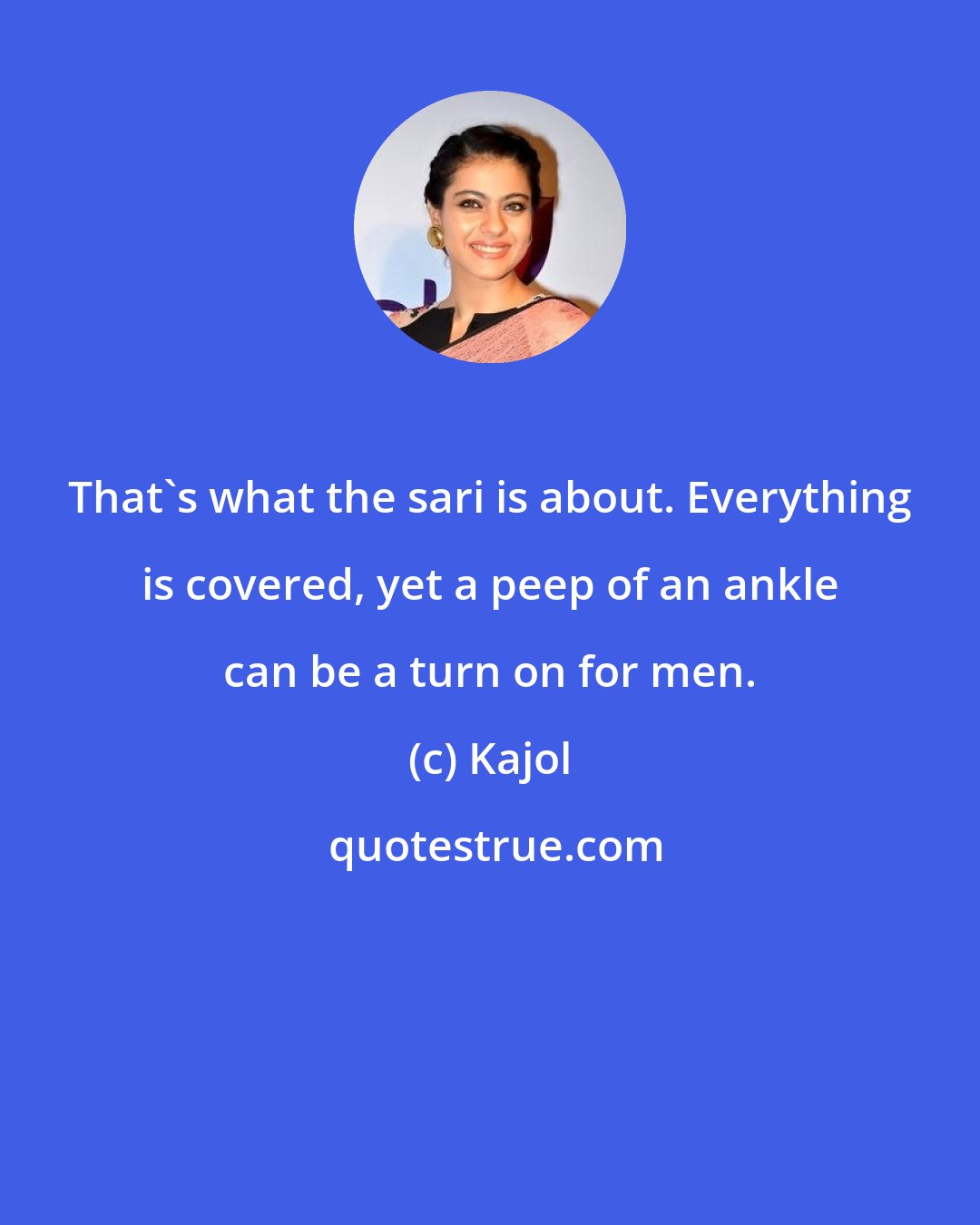 Kajol: That's what the sari is about. Everything is covered, yet a peep of an ankle can be a turn on for men.