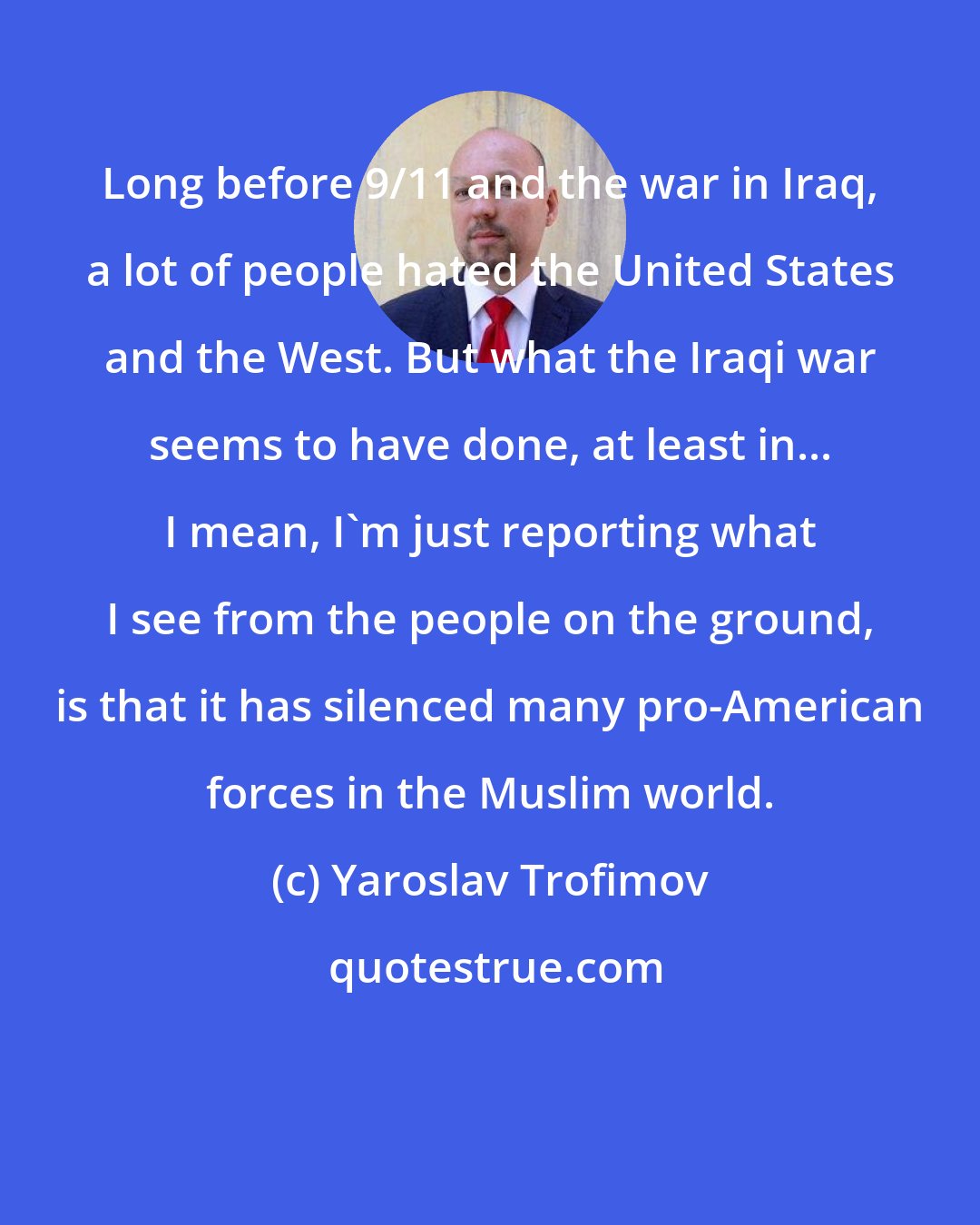 Yaroslav Trofimov: Long before 9/11 and the war in Iraq, a lot of people hated the United States and the West. But what the Iraqi war seems to have done, at least in... I mean, I'm just reporting what I see from the people on the ground, is that it has silenced many pro-American forces in the Muslim world.