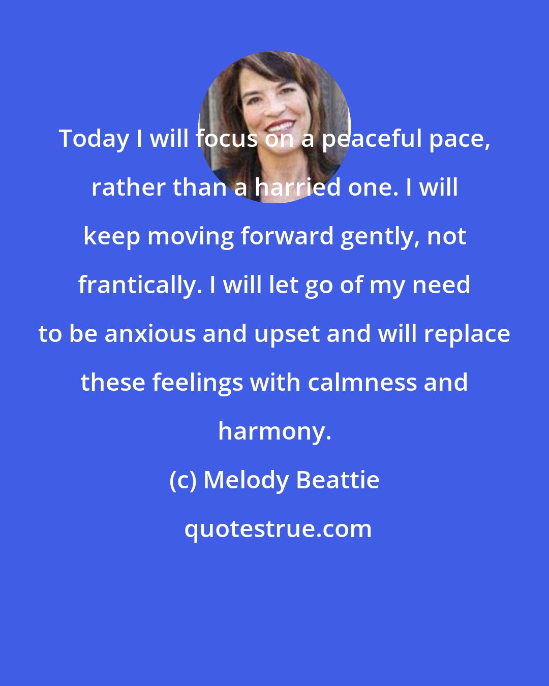 Melody Beattie: Today I will focus on a peaceful pace, rather than a harried one. I will keep moving forward gently, not frantically. I will let go of my need to be anxious and upset and will replace these feelings with calmness and harmony.