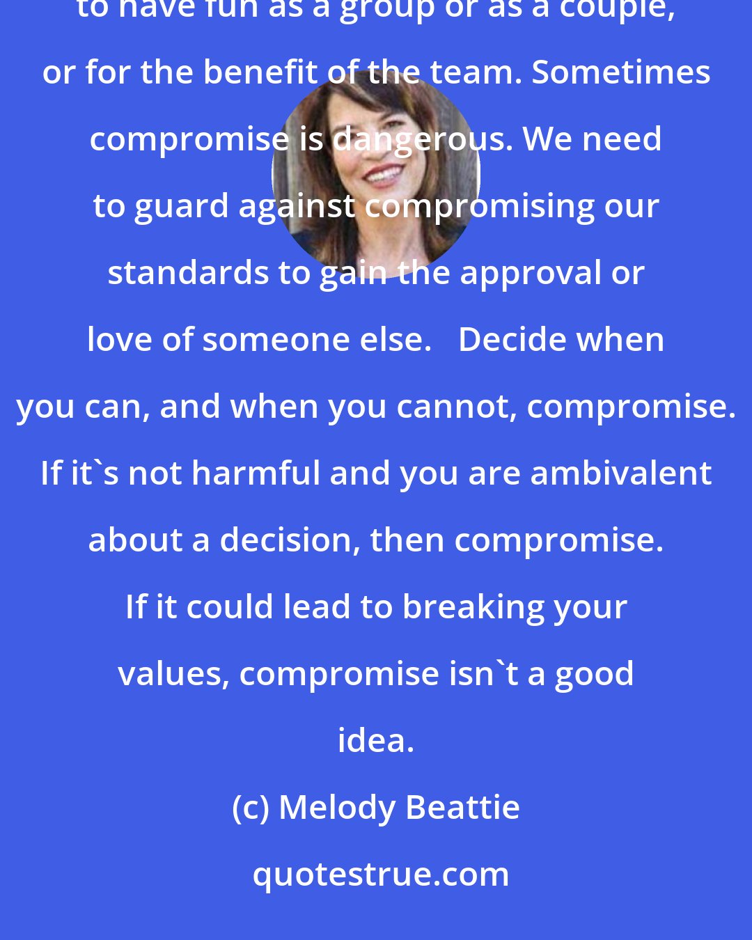Melody Beattie: Sometimes compromise is important. Sometimes it's better to give in to someone else's wishes in order to have fun as a group or as a couple, or for the benefit of the team. Sometimes compromise is dangerous. We need to guard against compromising our standards to gain the approval or love of someone else.   Decide when you can, and when you cannot, compromise. If it's not harmful and you are ambivalent about a decision, then compromise. If it could lead to breaking your values, compromise isn't a good idea.