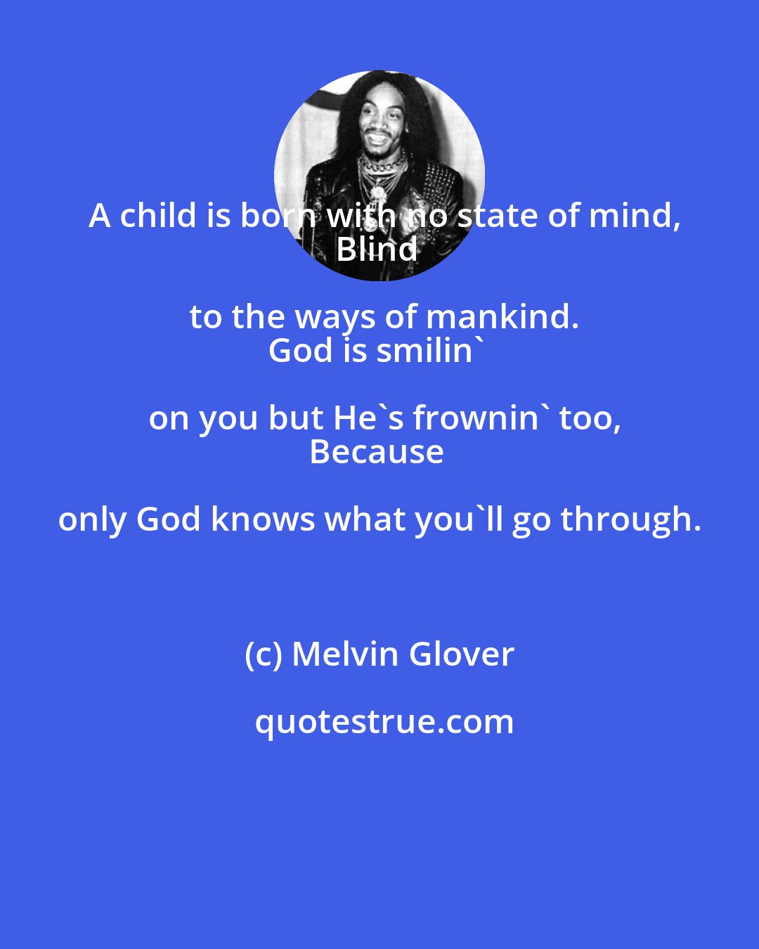 Melvin Glover: A child is born with no state of mind,
Blind to the ways of mankind.
God is smilin' on you but He's frownin' too,
Because only God knows what you'll go through.