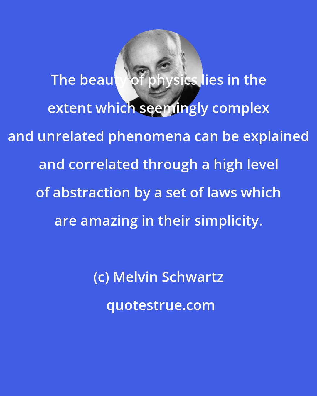 Melvin Schwartz: The beauty of physics lies in the extent which seemingly complex and unrelated phenomena can be explained and correlated through a high level of abstraction by a set of laws which are amazing in their simplicity.