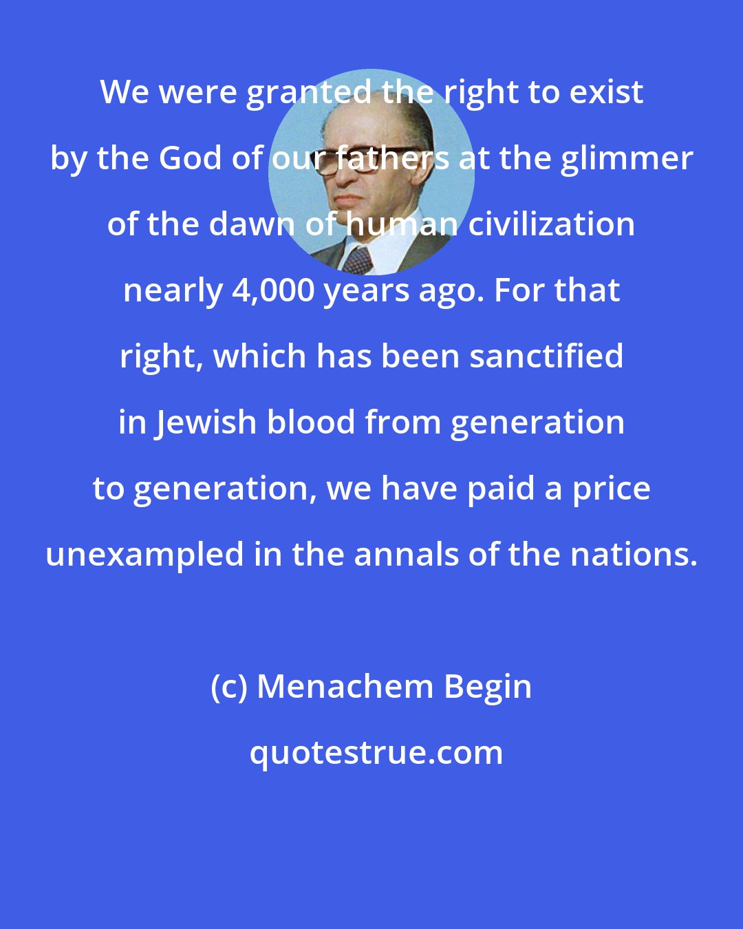 Menachem Begin: We were granted the right to exist by the God of our fathers at the glimmer of the dawn of human civilization nearly 4,000 years ago. For that right, which has been sanctified in Jewish blood from generation to generation, we have paid a price unexampled in the annals of the nations.