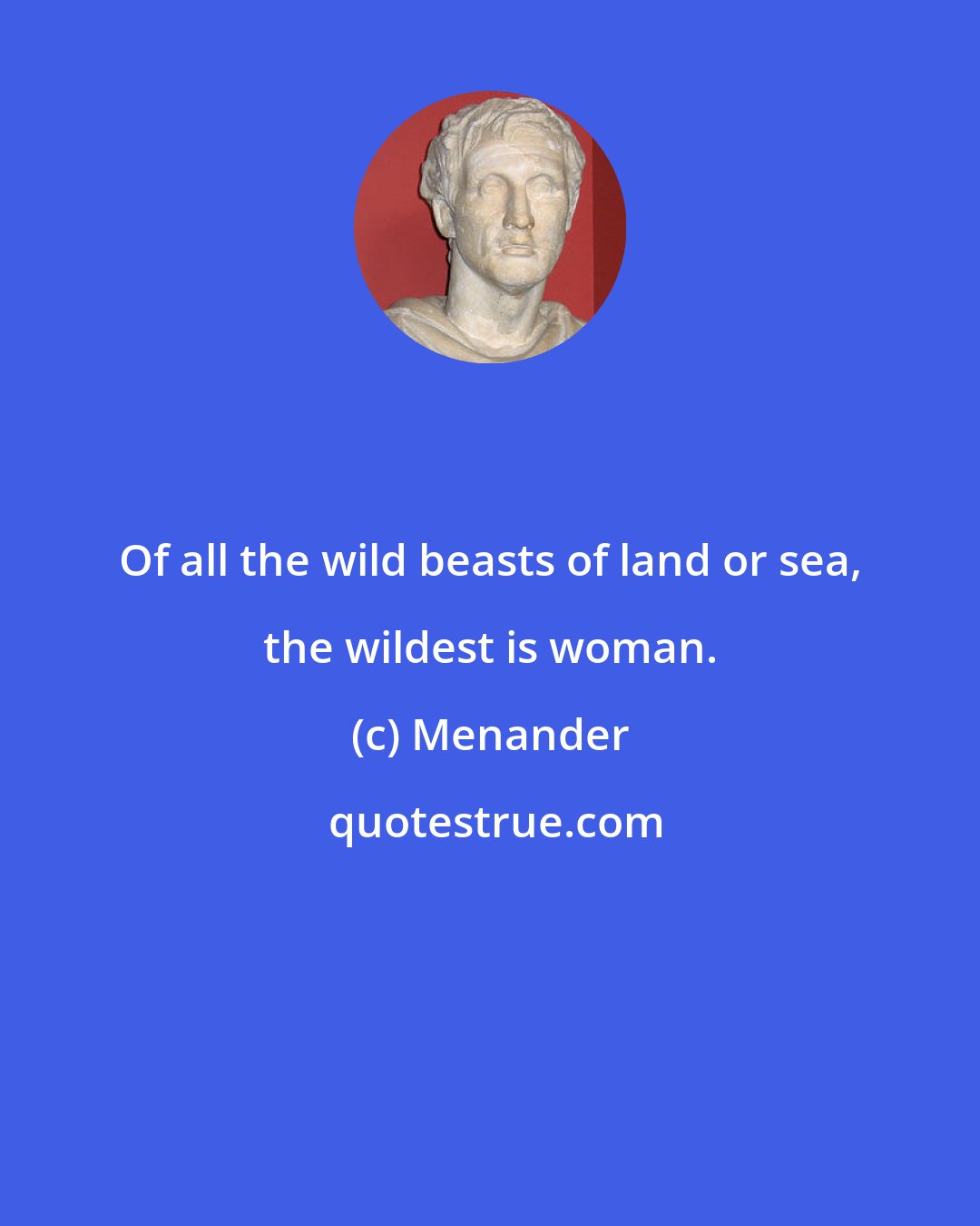 Menander: Of all the wild beasts of land or sea, the wildest is woman.