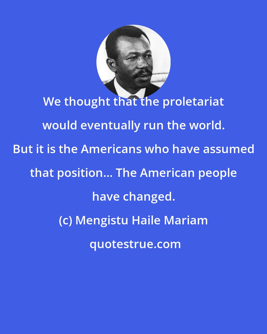 Mengistu Haile Mariam: We thought that the proletariat would eventually run the world. But it is the Americans who have assumed that position... The American people have changed.