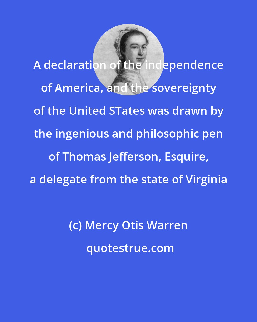 Mercy Otis Warren: A declaration of the independence of America, and the sovereignty of the United STates was drawn by the ingenious and philosophic pen of Thomas Jefferson, Esquire, a delegate from the state of Virginia