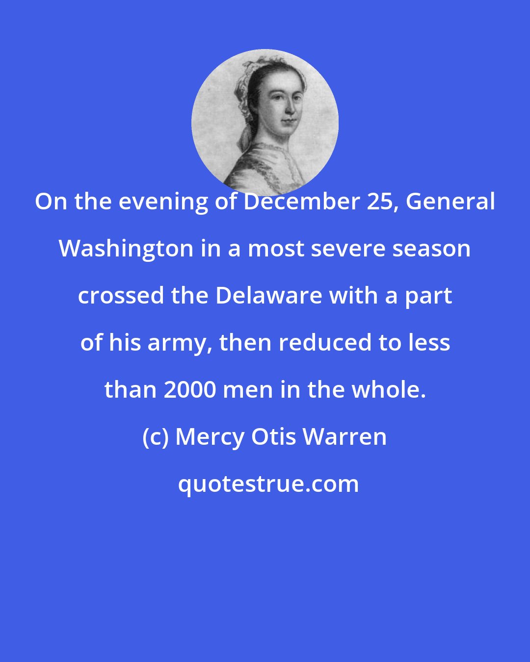Mercy Otis Warren: On the evening of December 25, General Washington in a most severe season crossed the Delaware with a part of his army, then reduced to less than 2000 men in the whole.