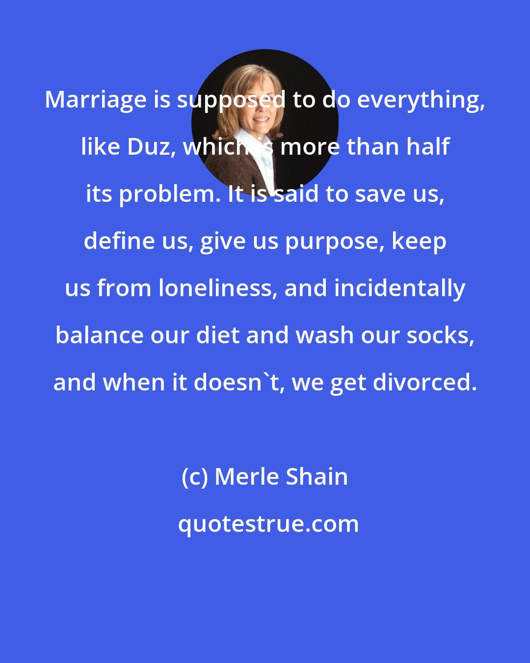 Merle Shain: Marriage is supposed to do everything, like Duz, which is more than half its problem. It is said to save us, define us, give us purpose, keep us from loneliness, and incidentally balance our diet and wash our socks, and when it doesn't, we get divorced.