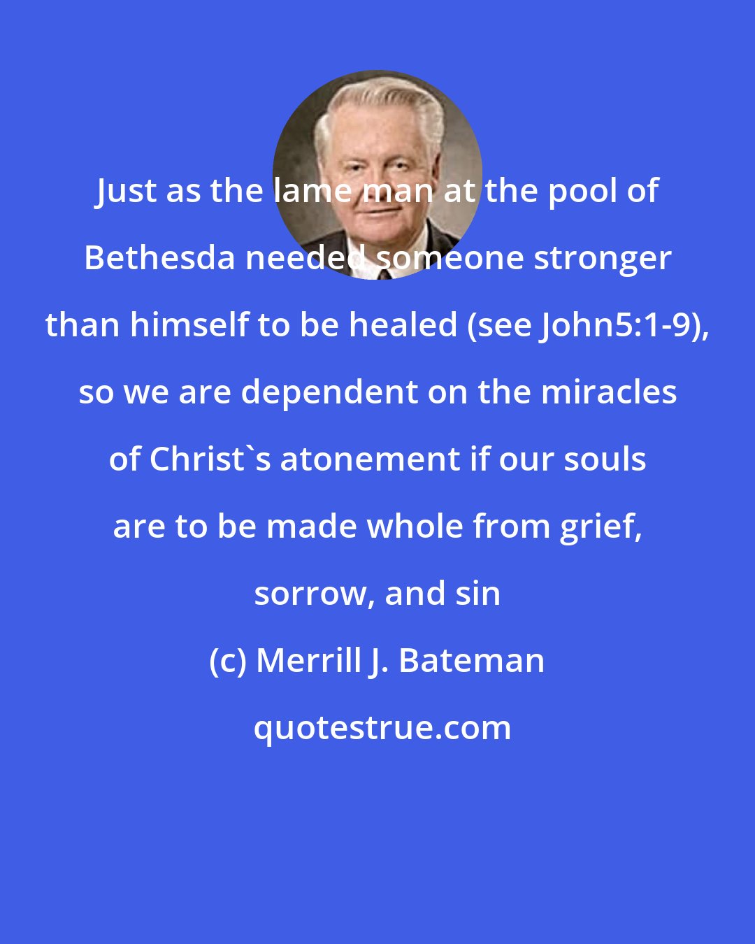 Merrill J. Bateman: Just as the lame man at the pool of Bethesda needed someone stronger than himself to be healed (see John5:1-9), so we are dependent on the miracles of Christ's atonement if our souls are to be made whole from grief, sorrow, and sin