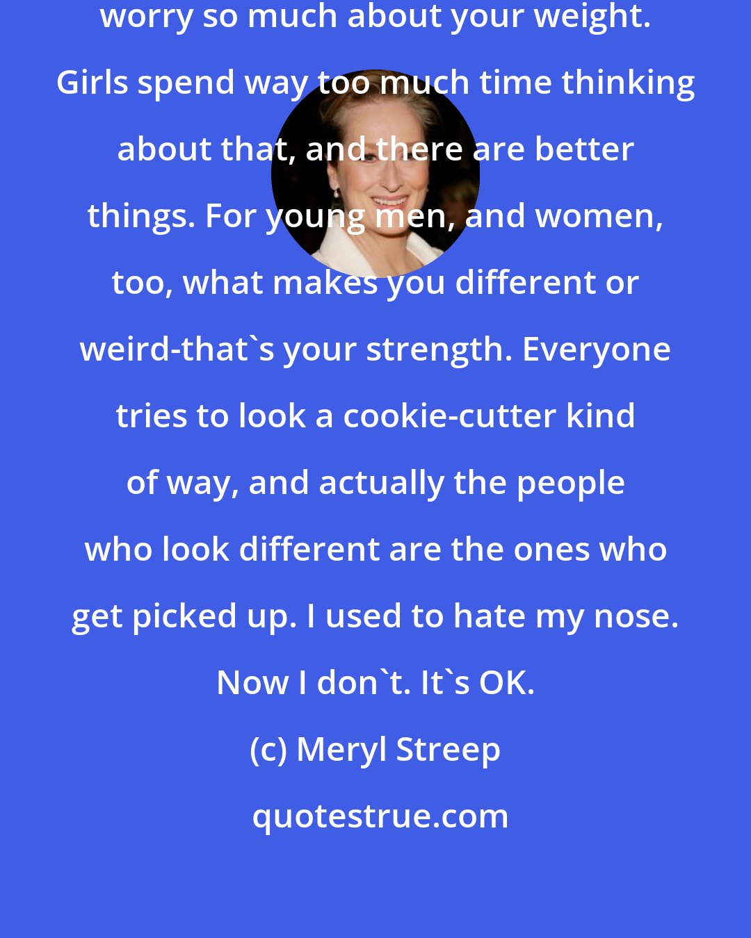 Meryl Streep: For young women, I would say don't worry so much about your weight. Girls spend way too much time thinking about that, and there are better things. For young men, and women, too, what makes you different or weird-that's your strength. Everyone tries to look a cookie-cutter kind of way, and actually the people who look different are the ones who get picked up. I used to hate my nose. Now I don't. It's OK.