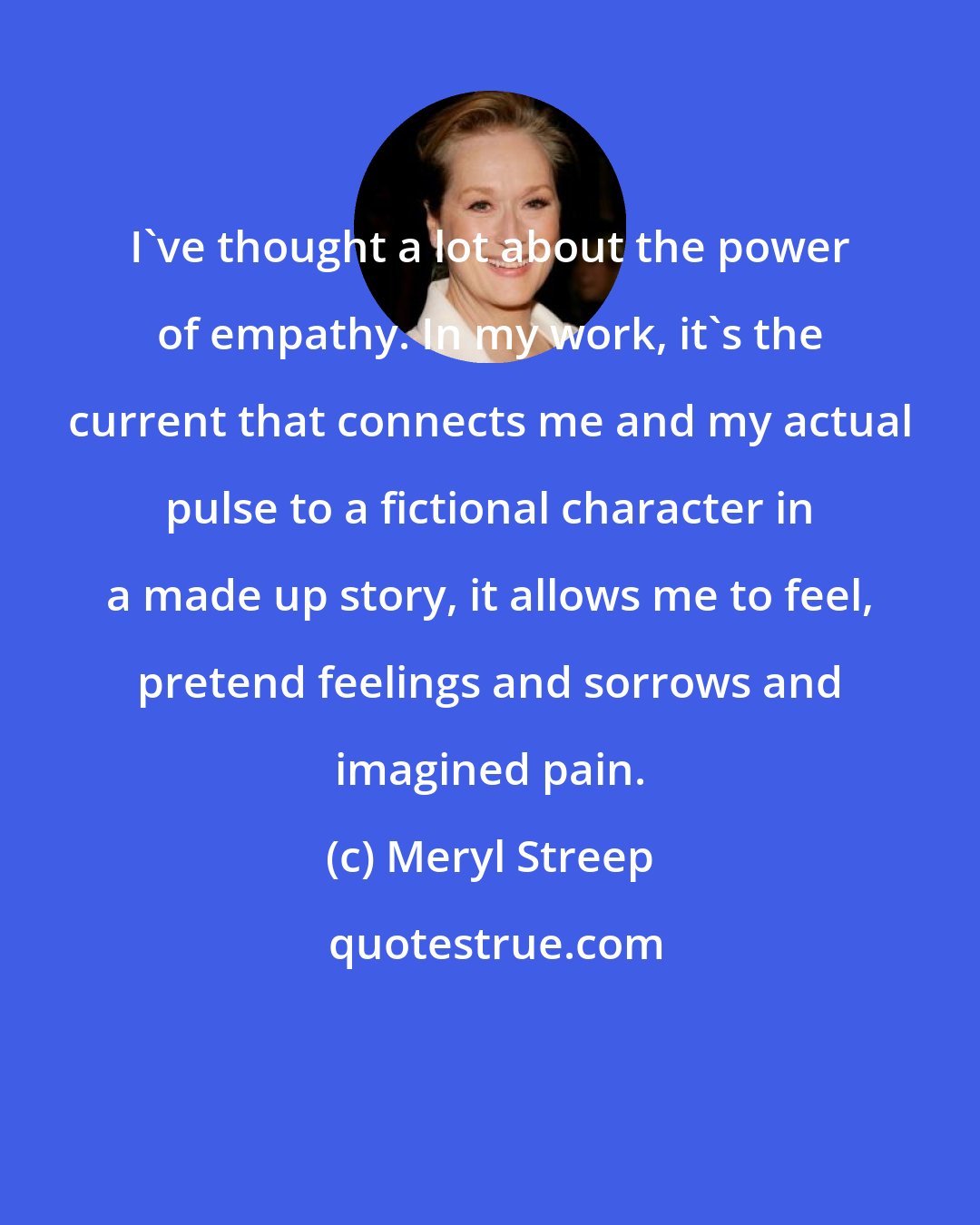Meryl Streep: I've thought a lot about the power of empathy. In my work, it's the current that connects me and my actual pulse to a fictional character in a made up story, it allows me to feel, pretend feelings and sorrows and imagined pain.