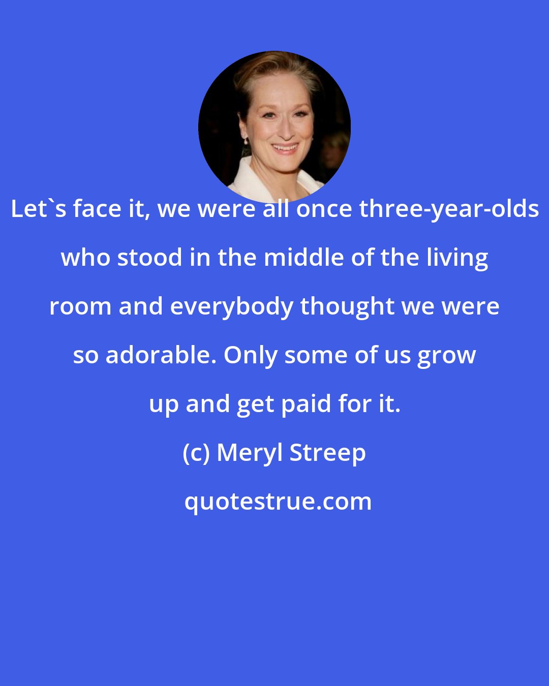 Meryl Streep: Let's face it, we were all once three-year-olds who stood in the middle of the living room and everybody thought we were so adorable. Only some of us grow up and get paid for it.