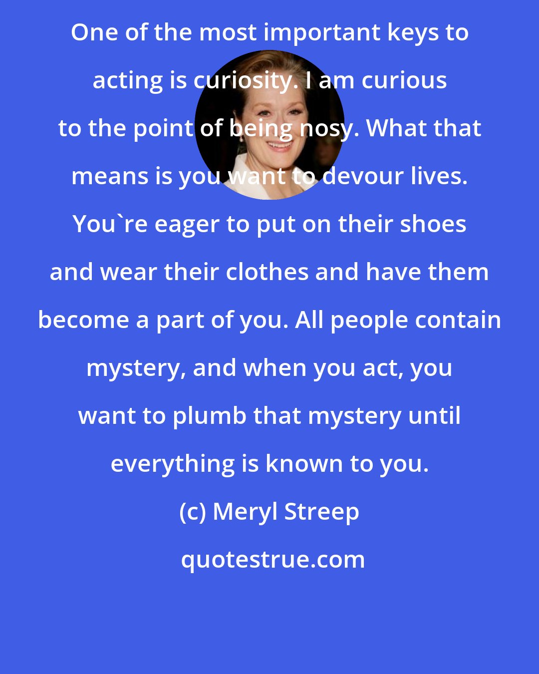 Meryl Streep: One of the most important keys to acting is curiosity. I am curious to the point of being nosy. What that means is you want to devour lives. You're eager to put on their shoes and wear their clothes and have them become a part of you. All people contain mystery, and when you act, you want to plumb that mystery until everything is known to you.