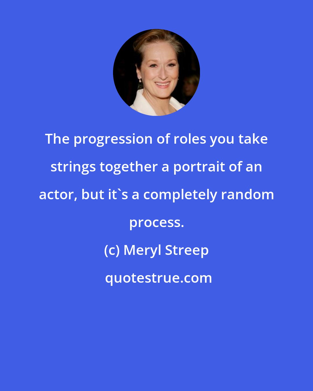 Meryl Streep: The progression of roles you take strings together a portrait of an actor, but it's a completely random process.