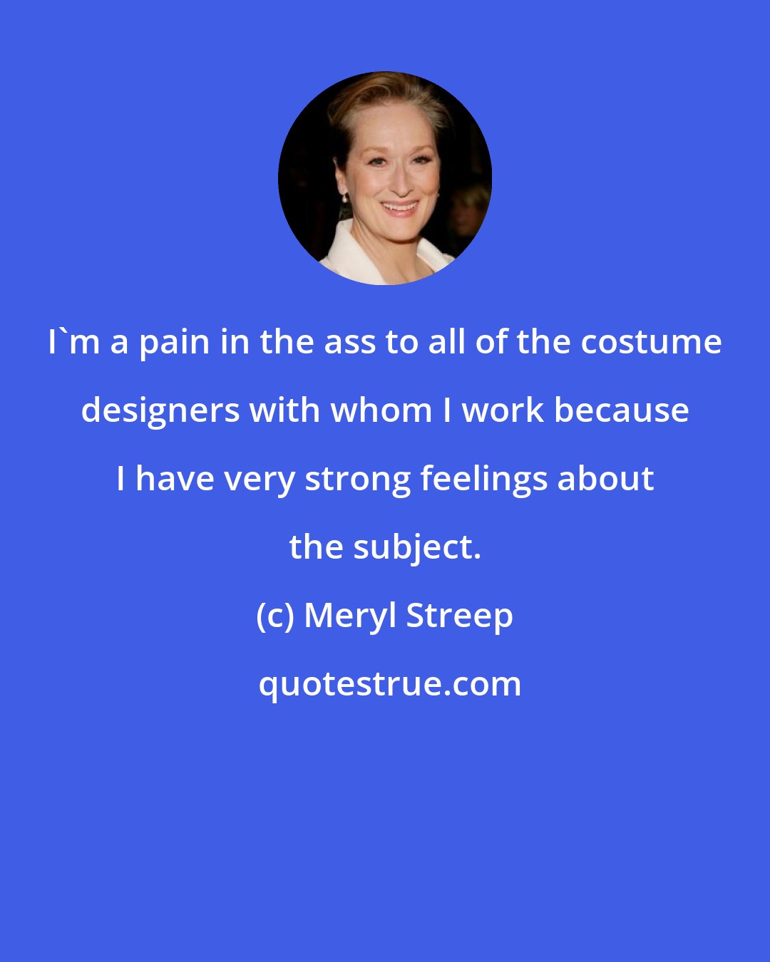 Meryl Streep: I'm a pain in the ass to all of the costume designers with whom I work because I have very strong feelings about the subject.
