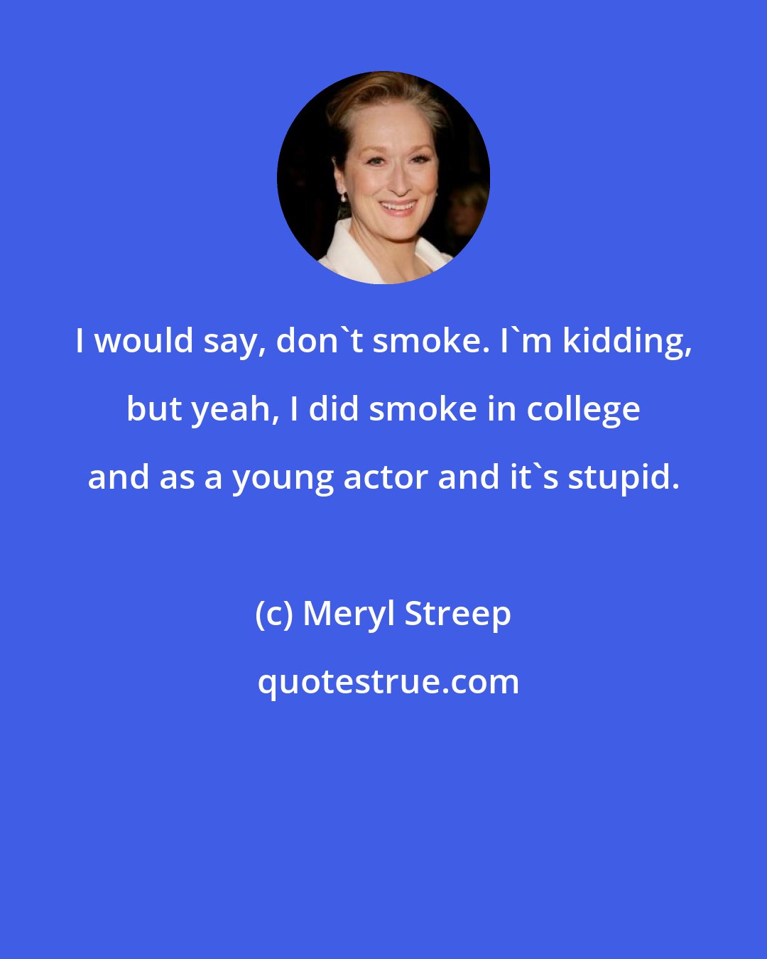Meryl Streep: I would say, don't smoke. I'm kidding, but yeah, I did smoke in college and as a young actor and it's stupid.