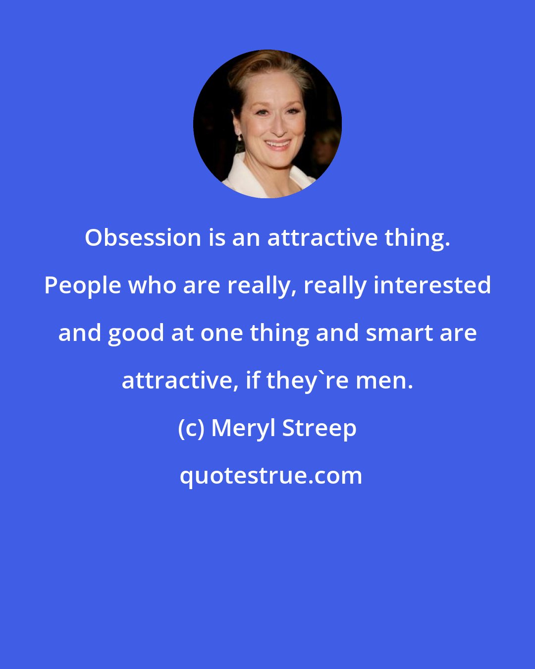 Meryl Streep: Obsession is an attractive thing. People who are really, really interested and good at one thing and smart are attractive, if they're men.