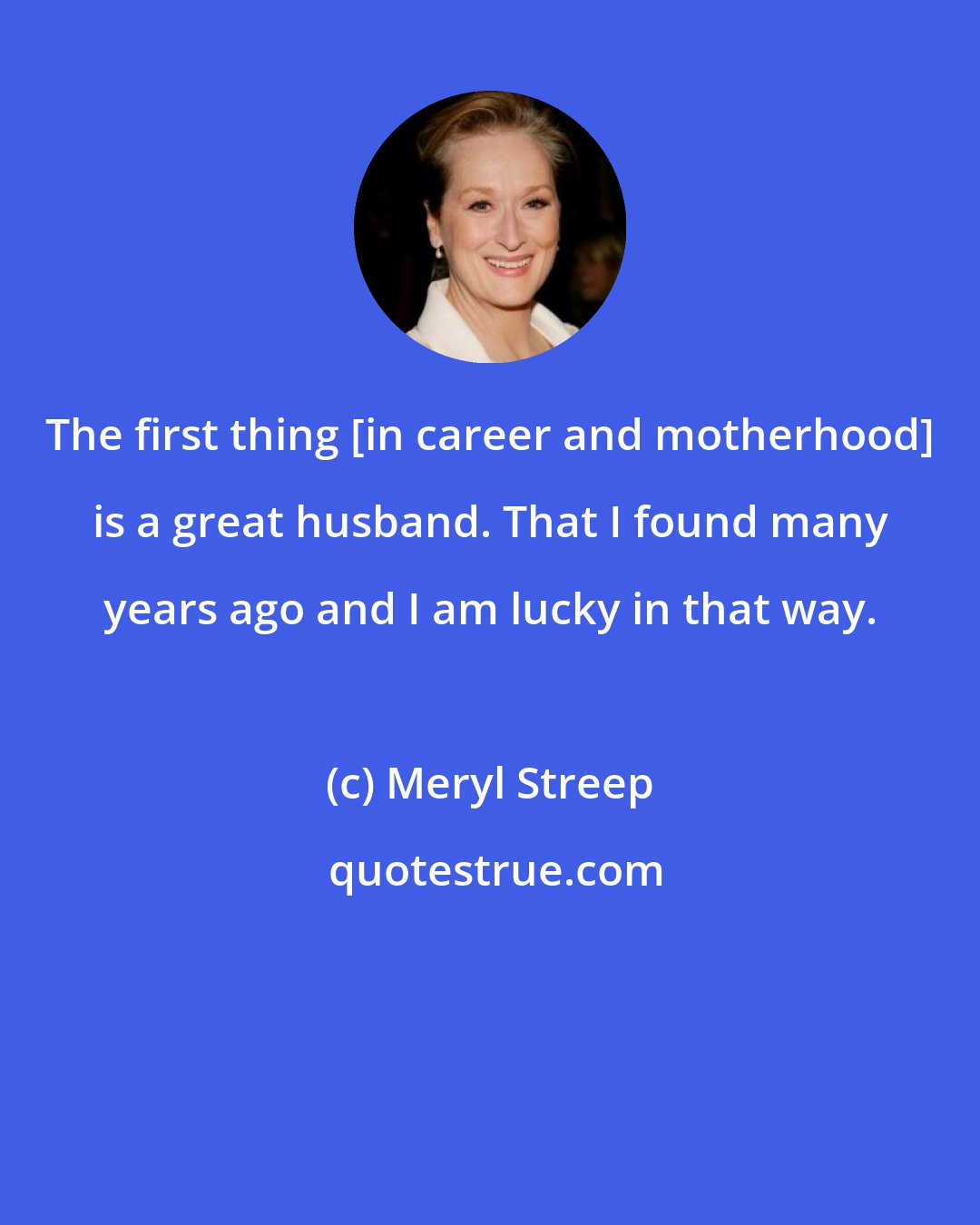 Meryl Streep: The first thing [in career and motherhood] is a great husband. That I found many years ago and I am lucky in that way.