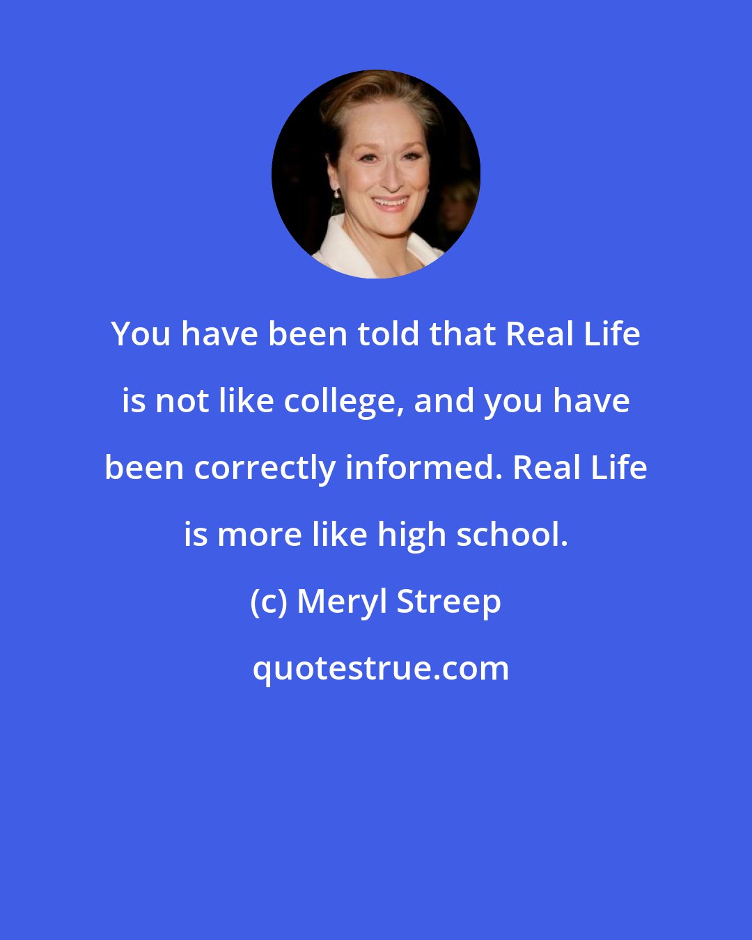 Meryl Streep: You have been told that Real Life is not like college, and you have been correctly informed. Real Life is more like high school.