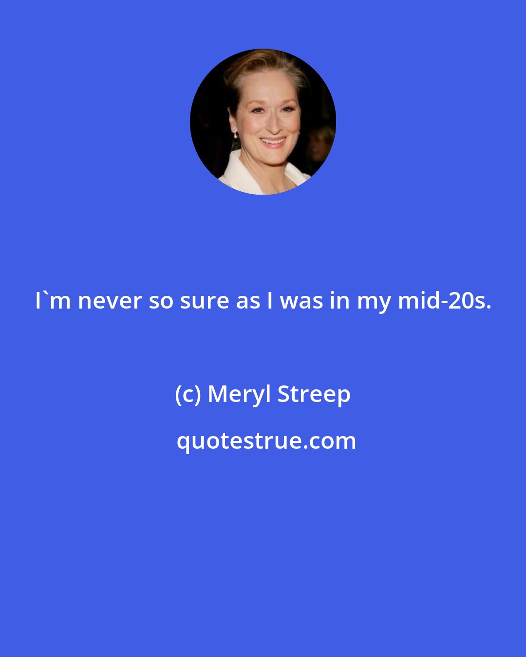 Meryl Streep: I'm never so sure as I was in my mid-20s.