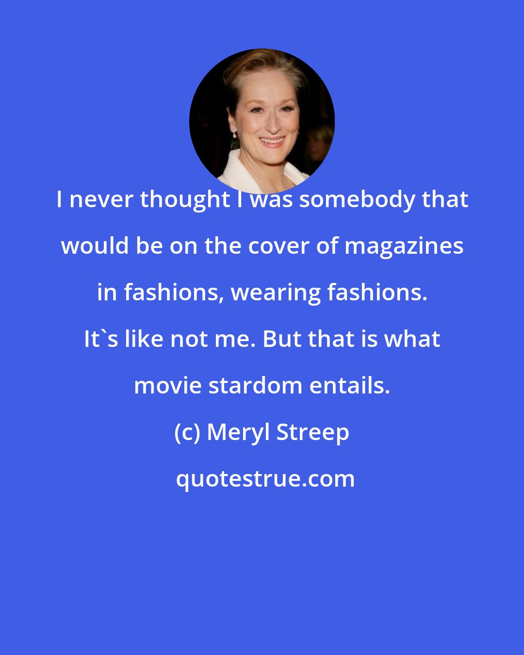 Meryl Streep: I never thought I was somebody that would be on the cover of magazines in fashions, wearing fashions. It's like not me. But that is what movie stardom entails.