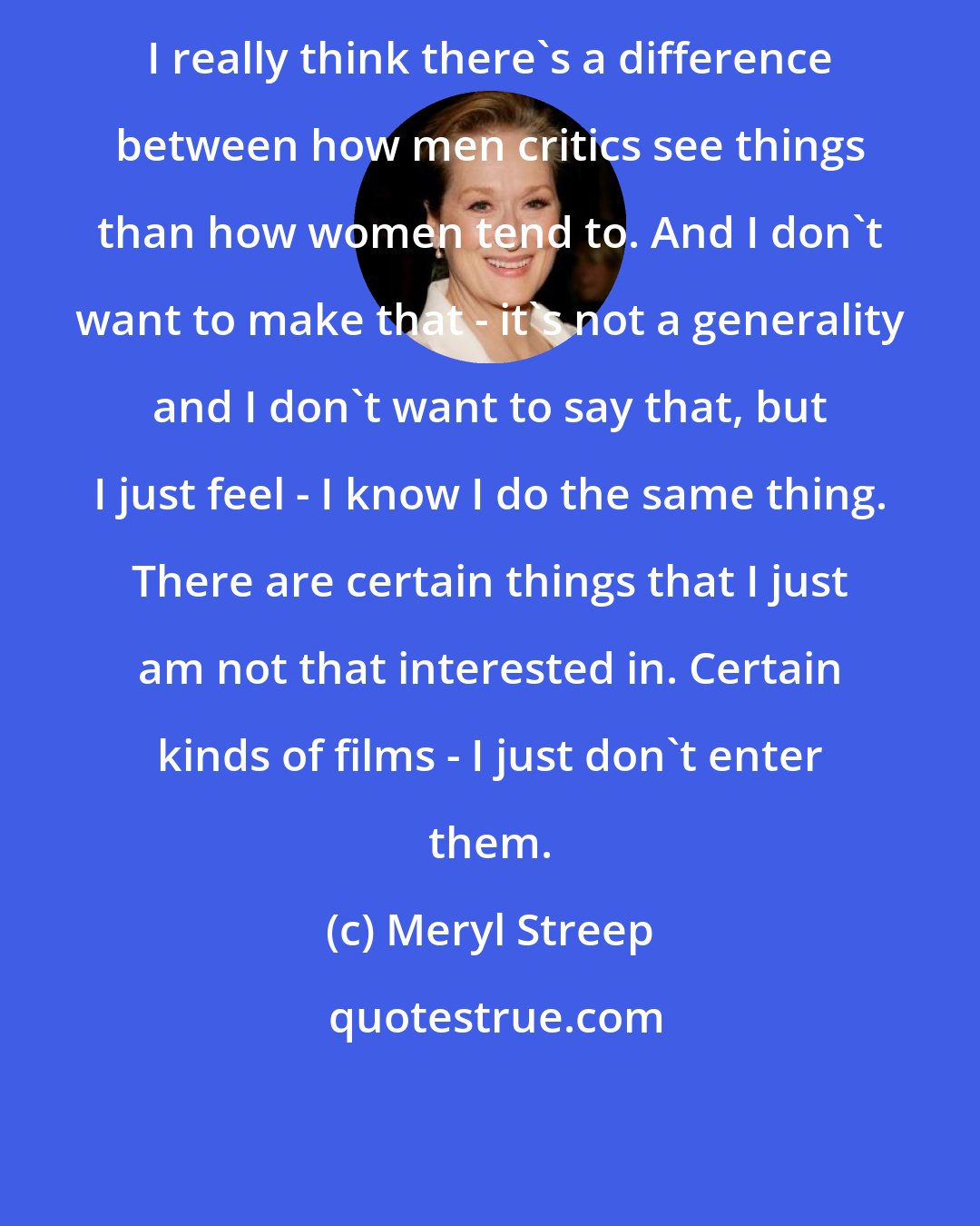Meryl Streep: I really think there's a difference between how men critics see things than how women tend to. And I don't want to make that - it's not a generality and I don't want to say that, but I just feel - I know I do the same thing. There are certain things that I just am not that interested in. Certain kinds of films - I just don't enter them.