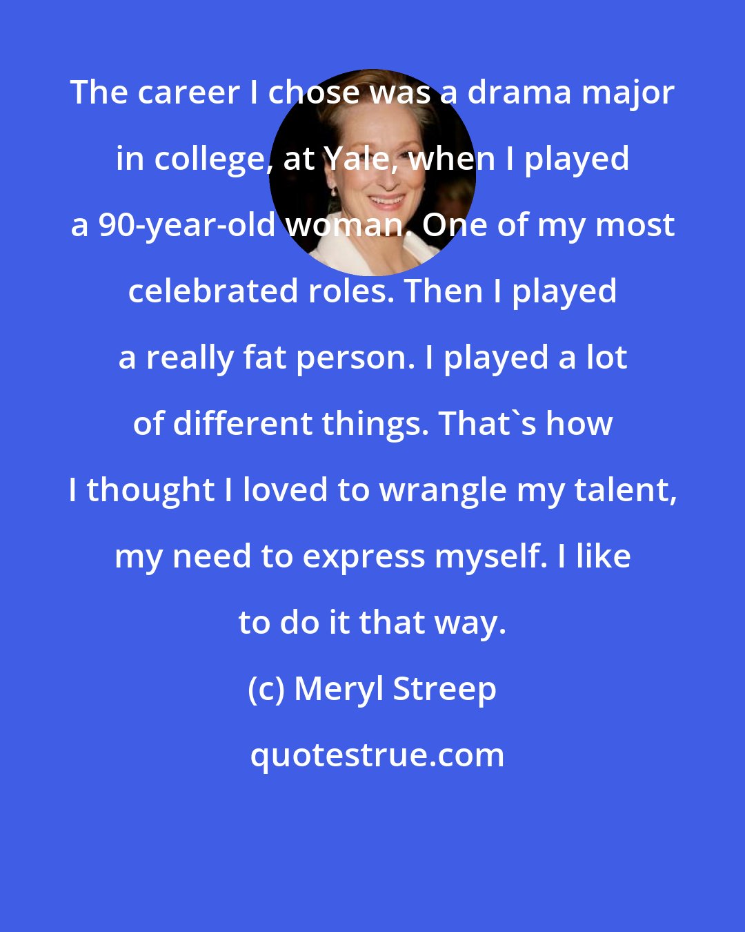 Meryl Streep: The career I chose was a drama major in college, at Yale, when I played a 90-year-old woman. One of my most celebrated roles. Then I played a really fat person. I played a lot of different things. That's how I thought I loved to wrangle my talent, my need to express myself. I like to do it that way.