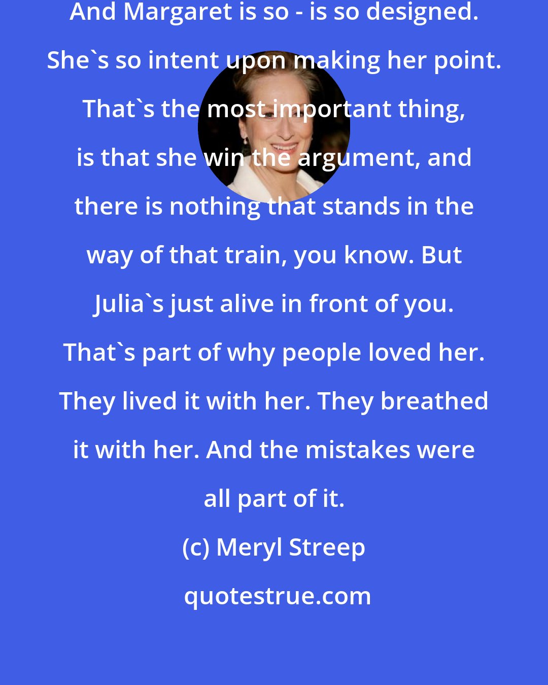 Meryl Streep: Well, she's so alive, Julia Child. And Margaret is so - is so designed. She's so intent upon making her point. That's the most important thing, is that she win the argument, and there is nothing that stands in the way of that train, you know. But Julia's just alive in front of you. That's part of why people loved her. They lived it with her. They breathed it with her. And the mistakes were all part of it.