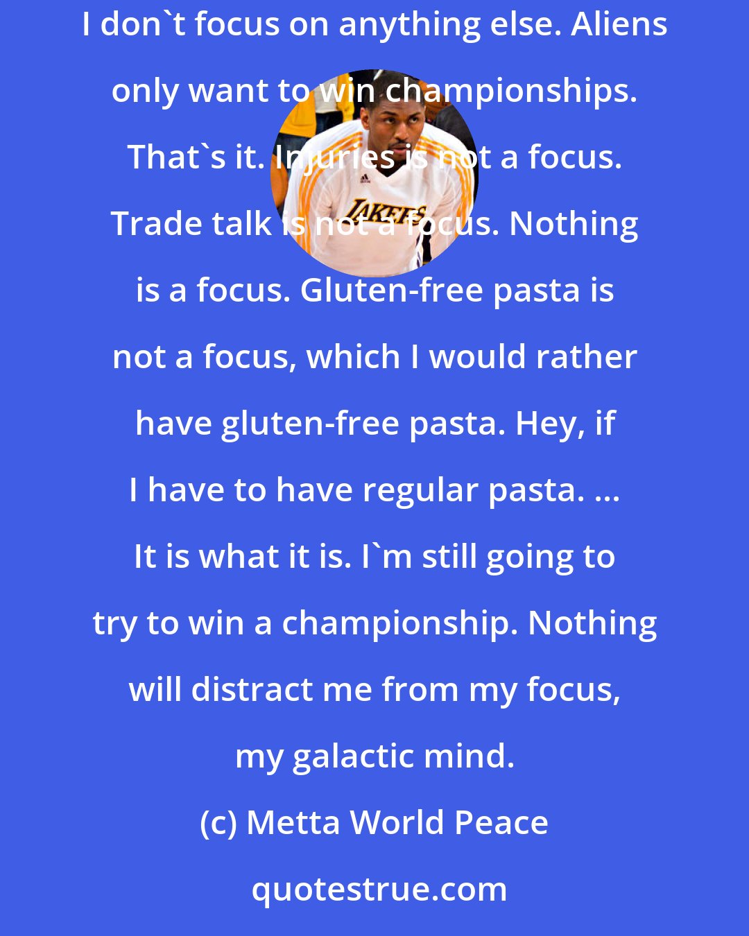 Metta World Peace: I'm not a player, I'm an alien. I wasn't actually there. I was in another galaxy with my galactic friends. My focus is on winning championships. I don't focus on anything else. Aliens only want to win championships. That's it. Injuries is not a focus. Trade talk is not a focus. Nothing is a focus. Gluten-free pasta is not a focus, which I would rather have gluten-free pasta. Hey, if I have to have regular pasta. ... It is what it is. I'm still going to try to win a championship. Nothing will distract me from my focus, my galactic mind.