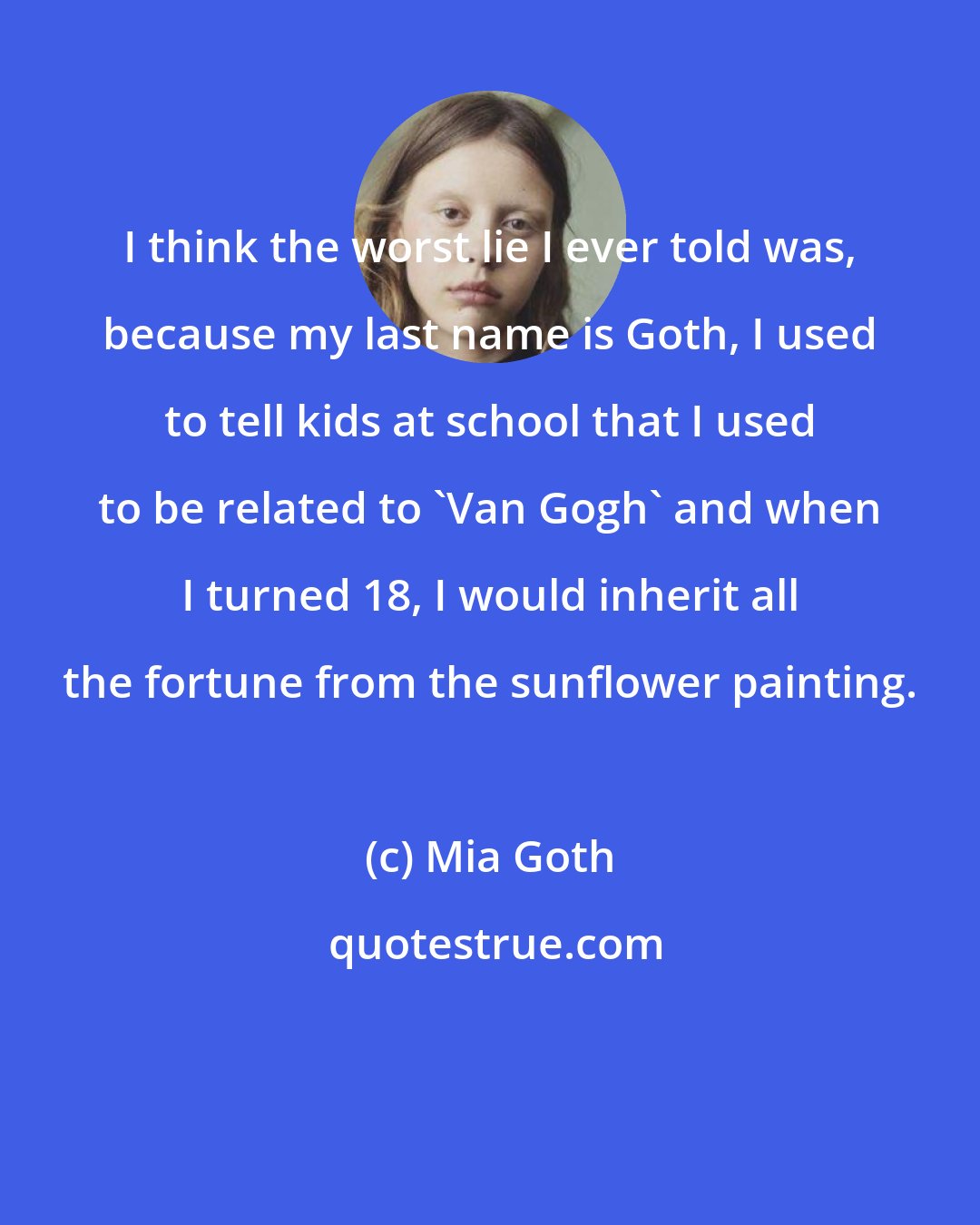 Mia Goth: I think the worst lie I ever told was, because my last name is Goth, I used to tell kids at school that I used to be related to 'Van Gogh' and when I turned 18, I would inherit all the fortune from the sunflower painting.