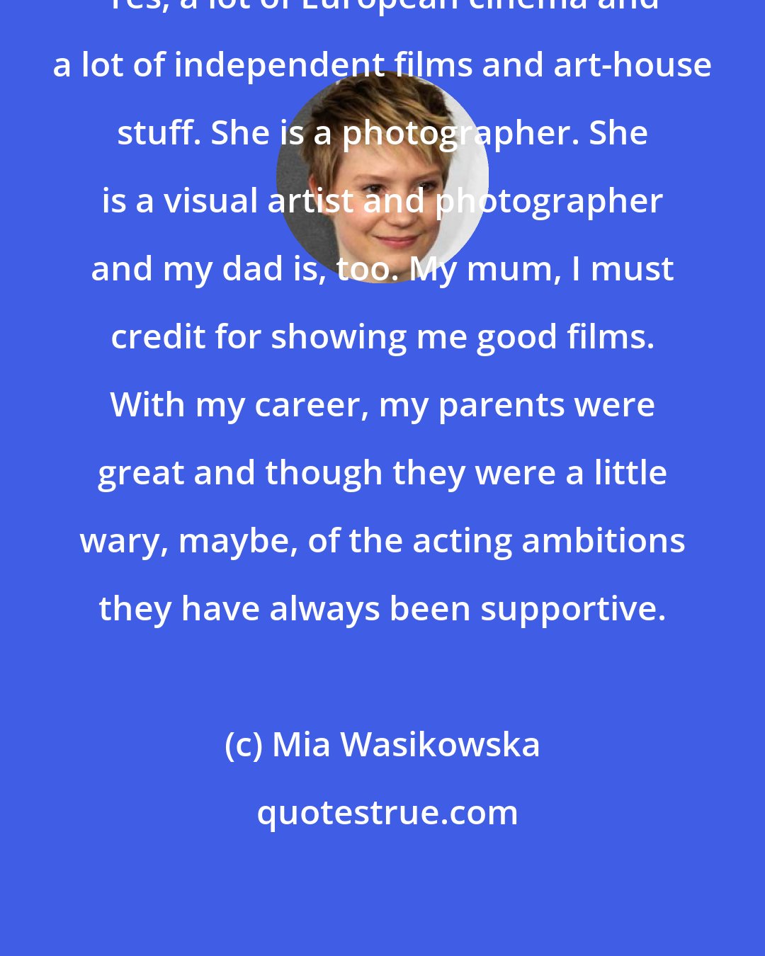 Mia Wasikowska: Yes, a lot of European cinema and a lot of independent films and art-house stuff. She is a photographer. She is a visual artist and photographer and my dad is, too. My mum, I must credit for showing me good films. With my career, my parents were great and though they were a little wary, maybe, of the acting ambitions they have always been supportive.