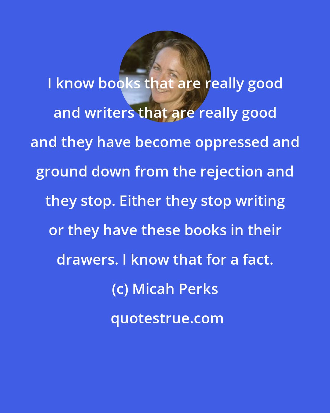 Micah Perks: I know books that are really good and writers that are really good and they have become oppressed and ground down from the rejection and they stop. Either they stop writing or they have these books in their drawers. I know that for a fact.