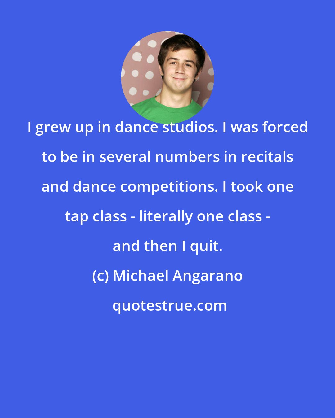 Michael Angarano: I grew up in dance studios. I was forced to be in several numbers in recitals and dance competitions. I took one tap class - literally one class - and then I quit.