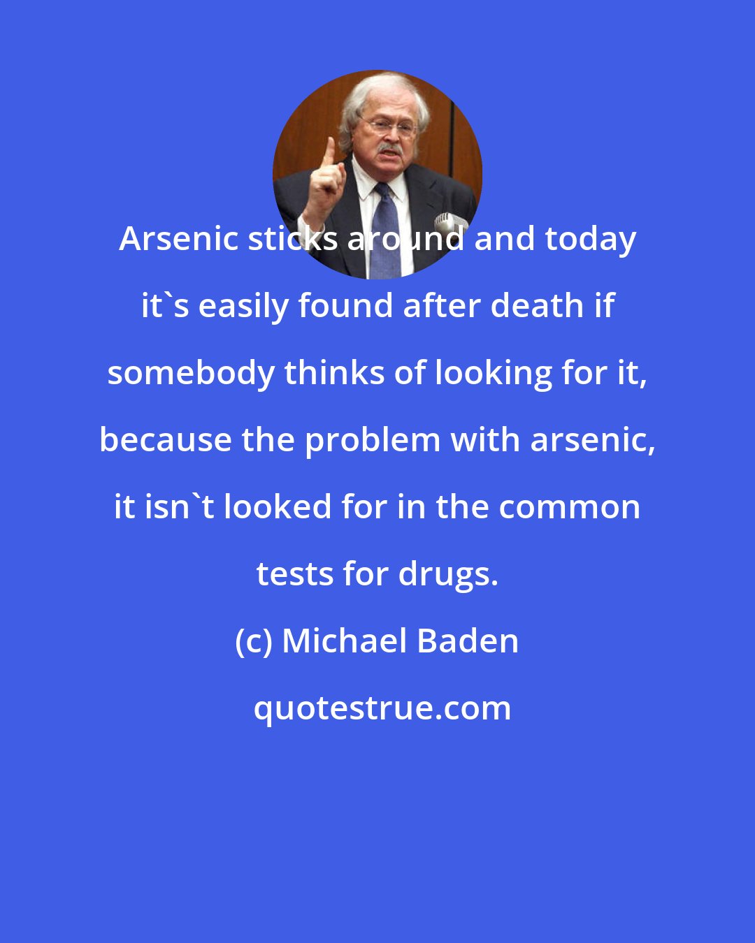 Michael Baden: Arsenic sticks around and today it's easily found after death if somebody thinks of looking for it, because the problem with arsenic, it isn't looked for in the common tests for drugs.