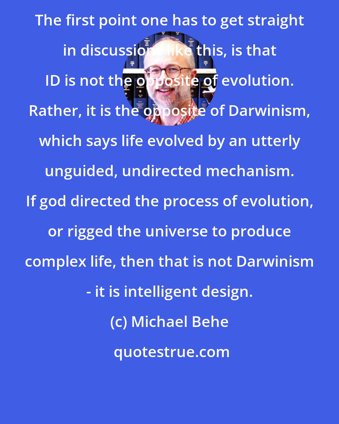 Michael Behe: The first point one has to get straight in discussions like this, is that ID is not the opposite of evolution. Rather, it is the opposite of Darwinism, which says life evolved by an utterly unguided, undirected mechanism. If god directed the process of evolution, or rigged the universe to produce complex life, then that is not Darwinism - it is intelligent design.