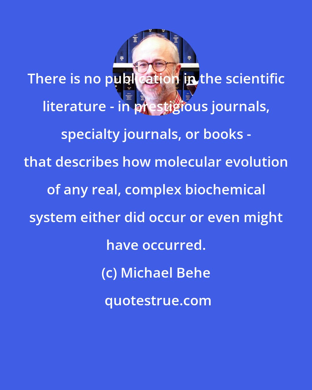 Michael Behe: There is no publication in the scientific literature - in prestigious journals, specialty journals, or books - that describes how molecular evolution of any real, complex biochemical system either did occur or even might have occurred.