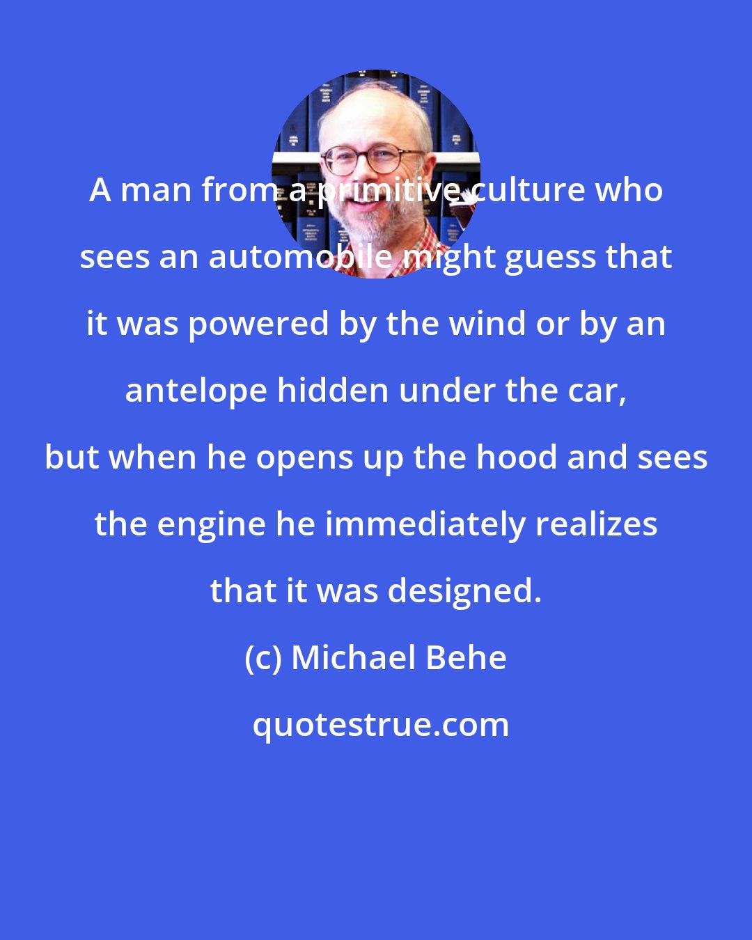 Michael Behe: A man from a primitive culture who sees an automobile might guess that it was powered by the wind or by an antelope hidden under the car, but when he opens up the hood and sees the engine he immediately realizes that it was designed.