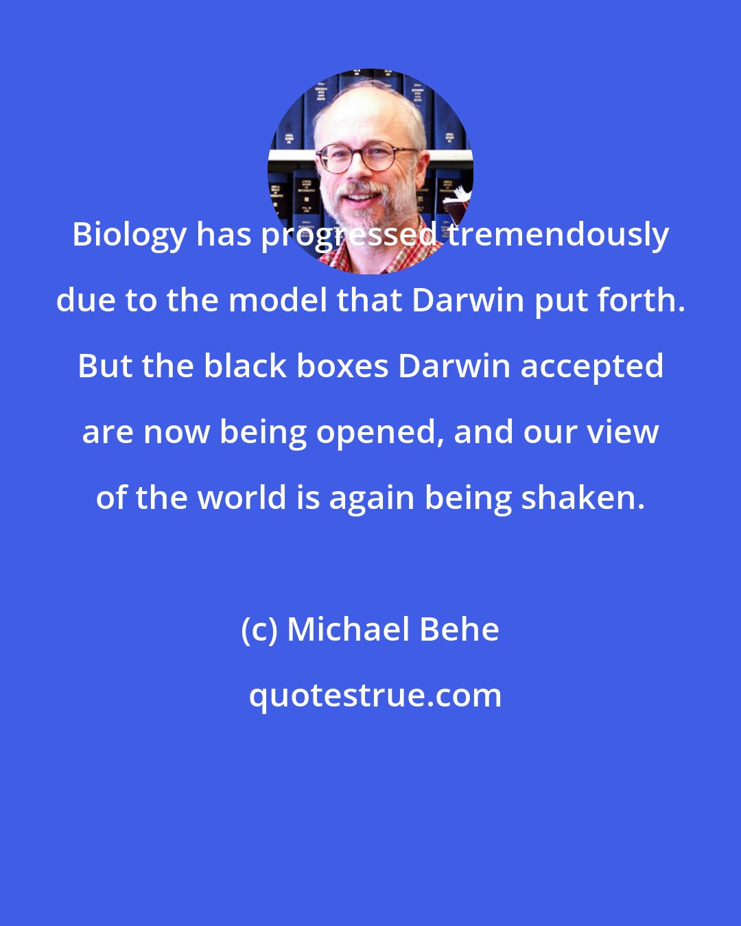 Michael Behe: Biology has progressed tremendously due to the model that Darwin put forth. But the black boxes Darwin accepted are now being opened, and our view of the world is again being shaken.