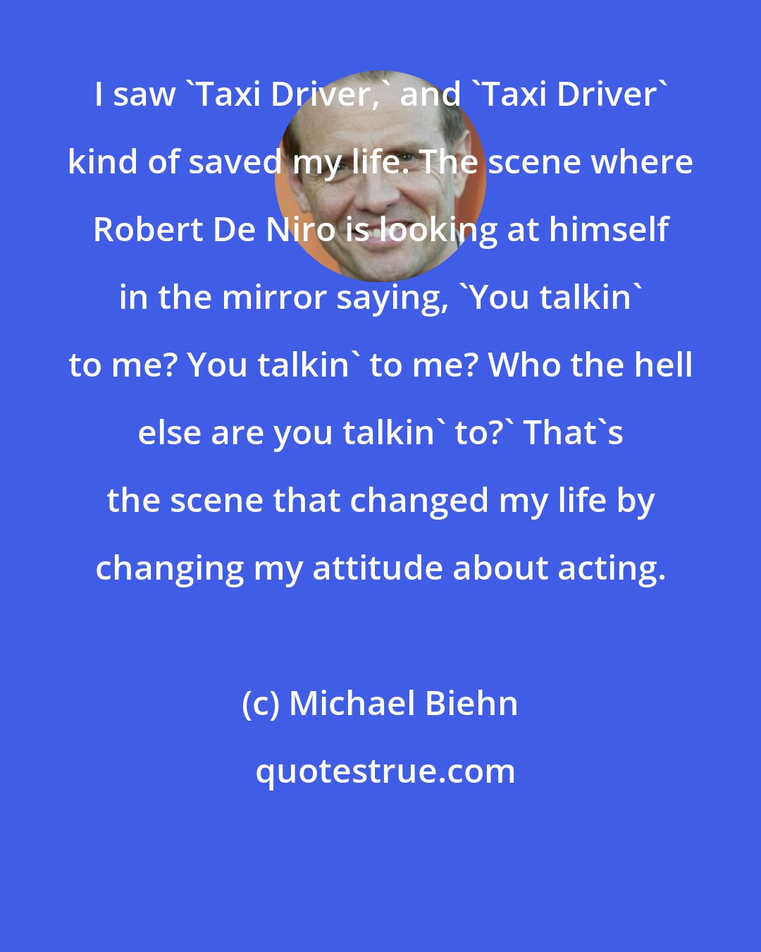 Michael Biehn: I saw 'Taxi Driver,' and 'Taxi Driver' kind of saved my life. The scene where Robert De Niro is looking at himself in the mirror saying, 'You talkin' to me? You talkin' to me? Who the hell else are you talkin' to?' That's the scene that changed my life by changing my attitude about acting.