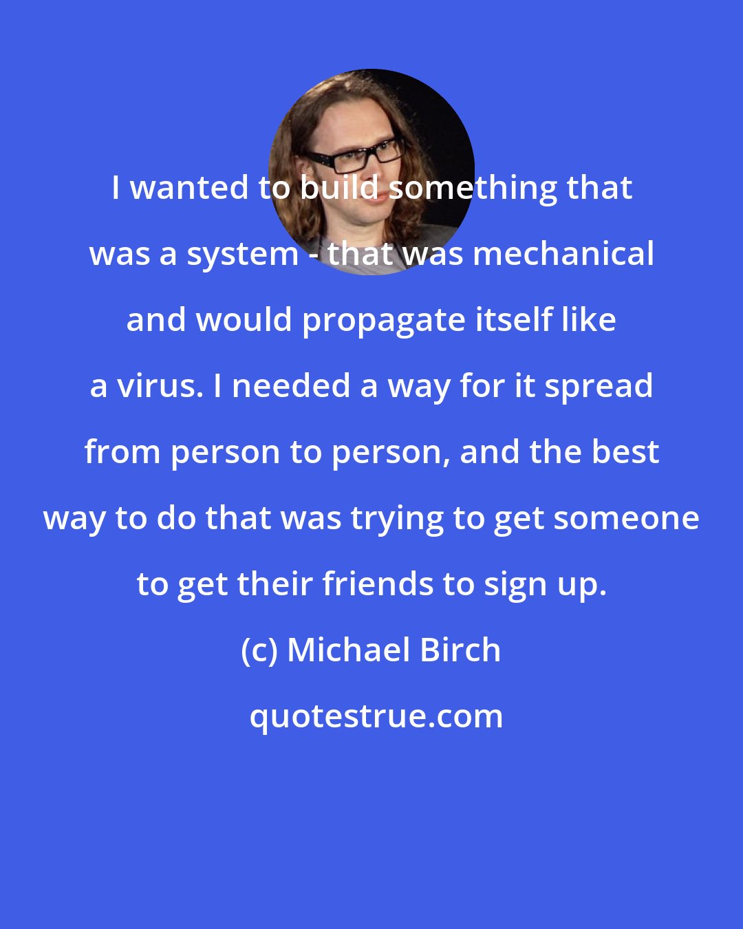 Michael Birch: I wanted to build something that was a system - that was mechanical and would propagate itself like a virus. I needed a way for it spread from person to person, and the best way to do that was trying to get someone to get their friends to sign up.