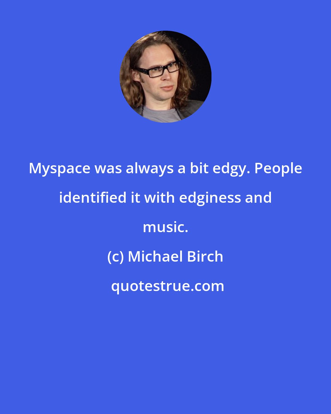 Michael Birch: Myspace was always a bit edgy. People identified it with edginess and music.