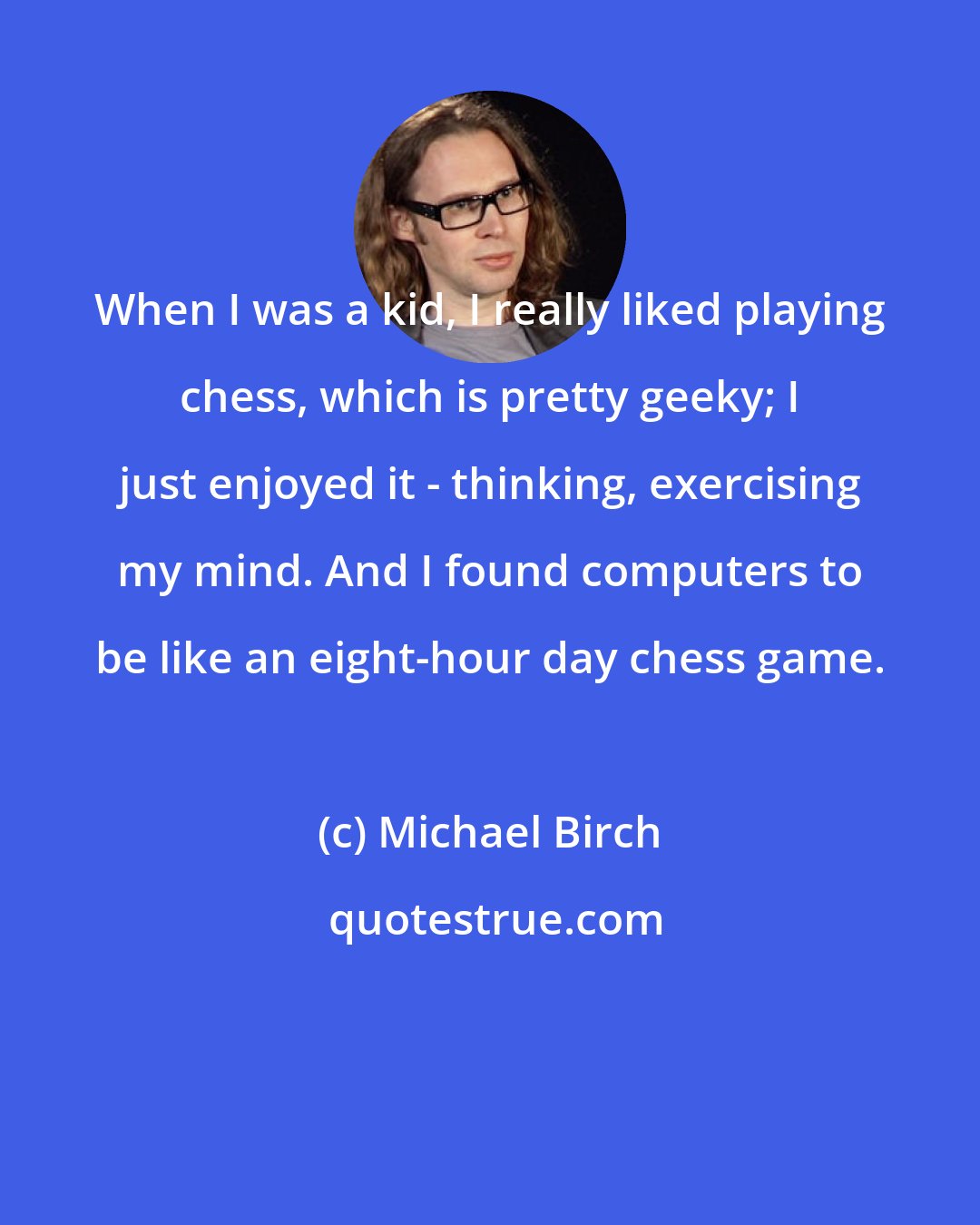 Michael Birch: When I was a kid, I really liked playing chess, which is pretty geeky; I just enjoyed it - thinking, exercising my mind. And I found computers to be like an eight-hour day chess game.