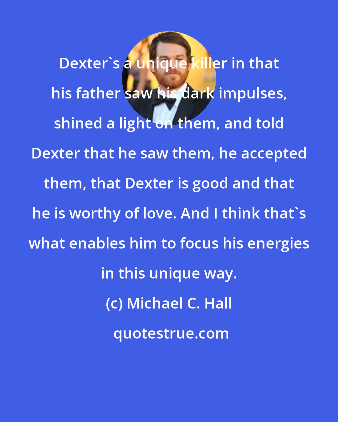 Michael C. Hall: Dexter's a unique killer in that his father saw his dark impulses, shined a light on them, and told Dexter that he saw them, he accepted them, that Dexter is good and that he is worthy of love. And I think that's what enables him to focus his energies in this unique way.