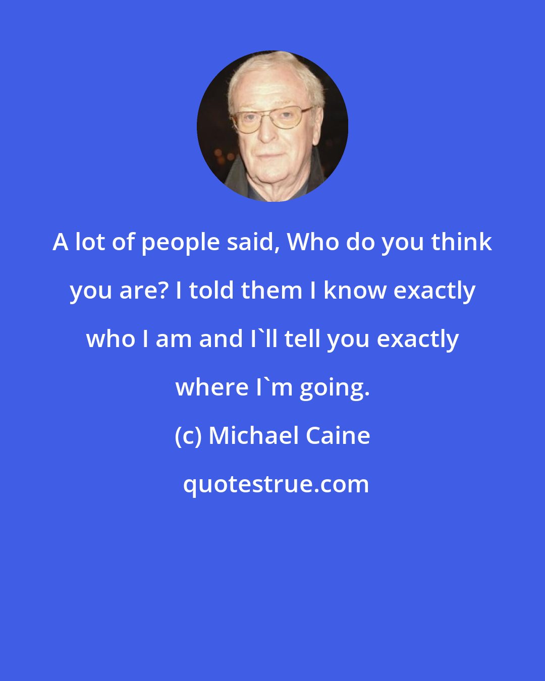 Michael Caine: A lot of people said, Who do you think you are? I told them I know exactly who I am and I'll tell you exactly where I'm going.