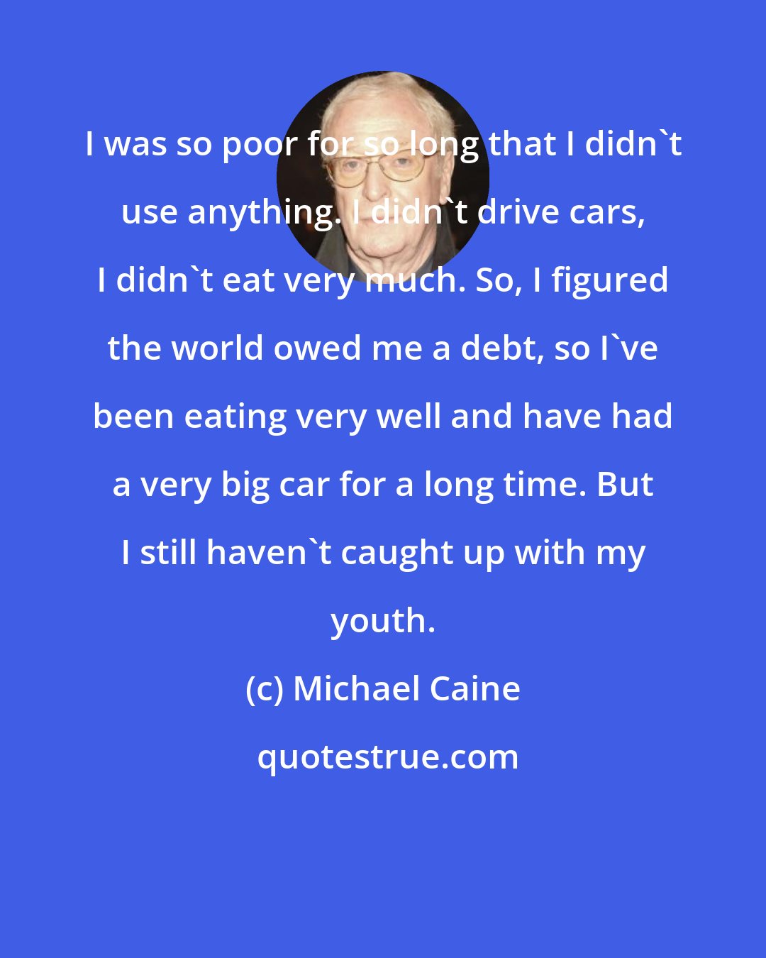 Michael Caine: I was so poor for so long that I didn't use anything. I didn't drive cars, I didn't eat very much. So, I figured the world owed me a debt, so I've been eating very well and have had a very big car for a long time. But I still haven't caught up with my youth.