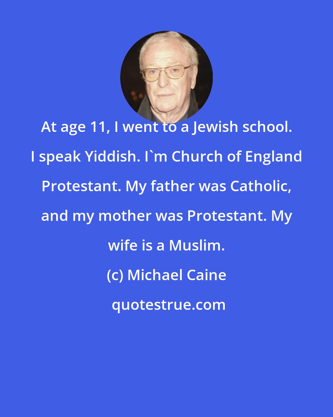 Michael Caine: At age 11, I went to a Jewish school. I speak Yiddish. I'm Church of England Protestant. My father was Catholic, and my mother was Protestant. My wife is a Muslim.