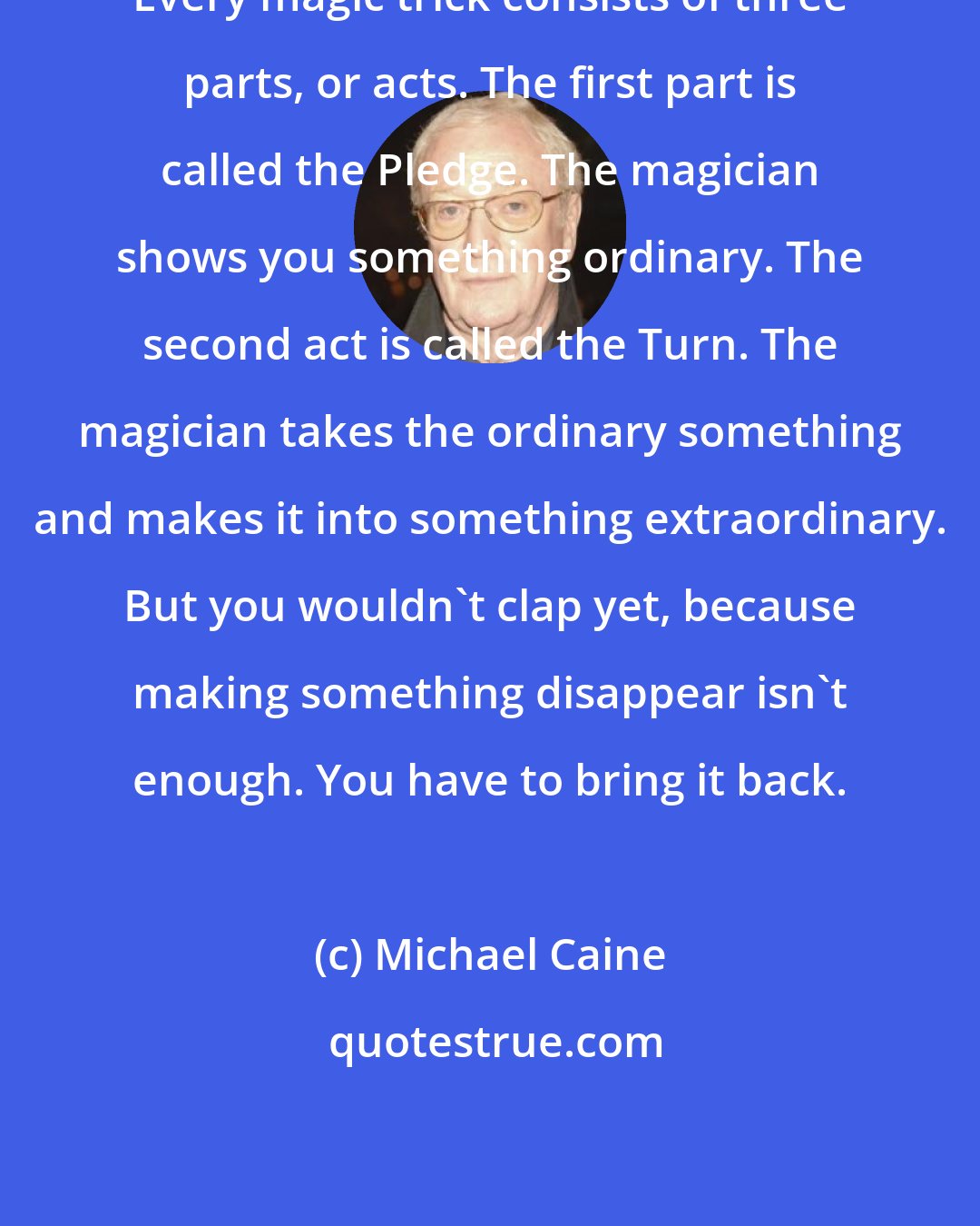 Michael Caine: Every magic trick consists of three parts, or acts. The first part is called the Pledge. The magician shows you something ordinary. The second act is called the Turn. The magician takes the ordinary something and makes it into something extraordinary. But you wouldn't clap yet, because making something disappear isn't enough. You have to bring it back.