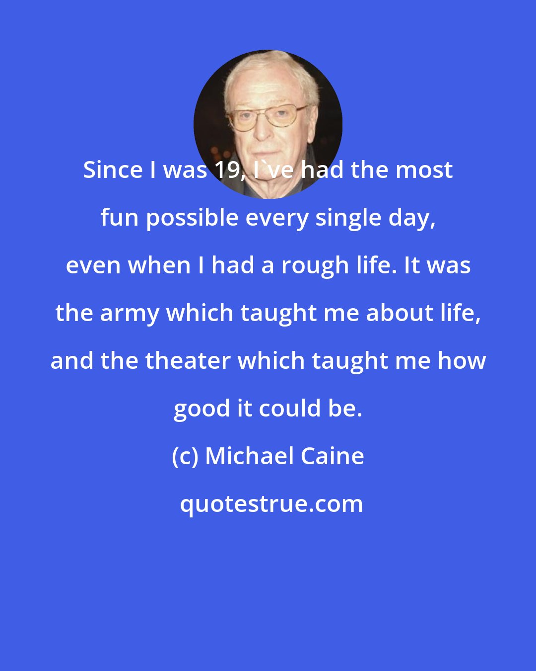 Michael Caine: Since I was 19, I've had the most fun possible every single day, even when I had a rough life. It was the army which taught me about life, and the theater which taught me how good it could be.