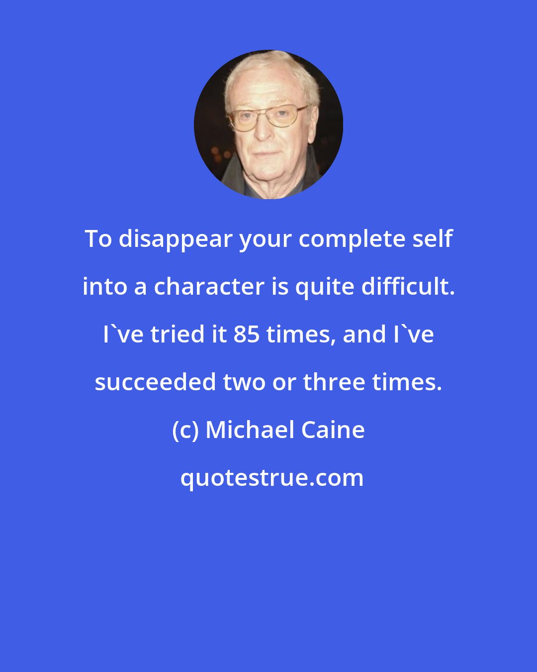 Michael Caine: To disappear your complete self into a character is quite difficult. I've tried it 85 times, and I've succeeded two or three times.